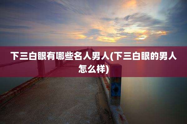 下三白眼有哪些名人男人(下三白眼的男人怎么样)