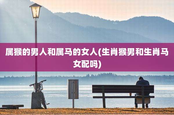 属猴的男人和属马的女人(生肖猴男和生肖马女配吗)