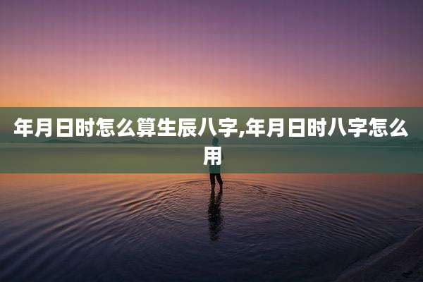 年月日时怎么算生辰八字,年月日时八字怎么用