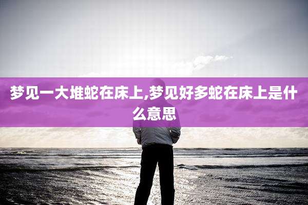 梦见一大堆蛇在床上,梦见好多蛇在床上是什么意思