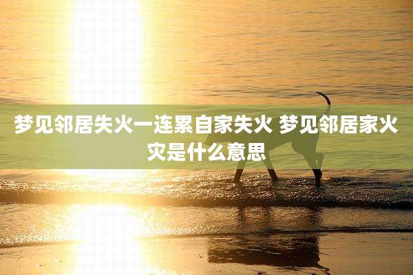 梦见邻居失火一连累自家失火 梦见邻居家火灾是什么意思