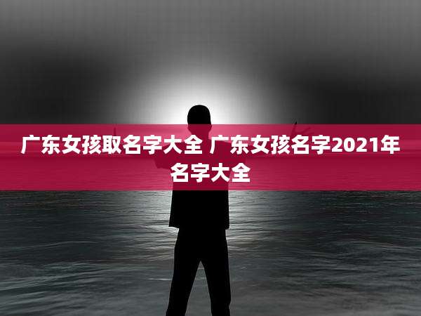 广东女孩取名字大全 广东女孩名字2021年名字大全