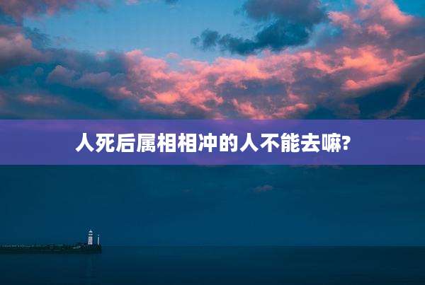 人死后属相相冲的人不能去嘛?