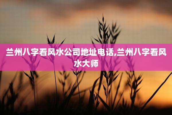 兰州八字看风水公司地址电话,兰州八字看风水大师