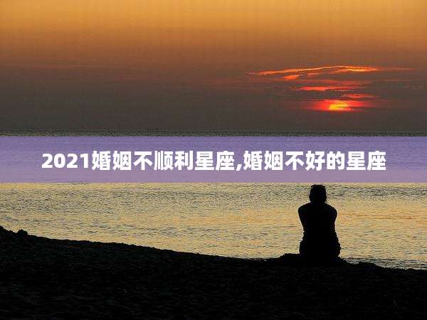 2021婚姻不顺利星座,婚姻不好的星座