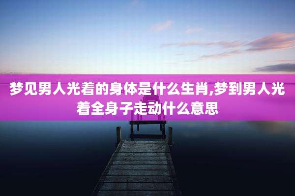 梦见男人光着的身体是什么生肖,梦到男人光着全身子走动什么意思