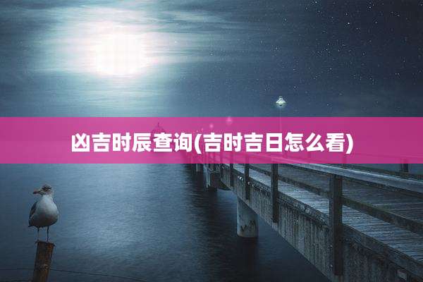 凶吉时辰查询(吉时吉日怎么看)