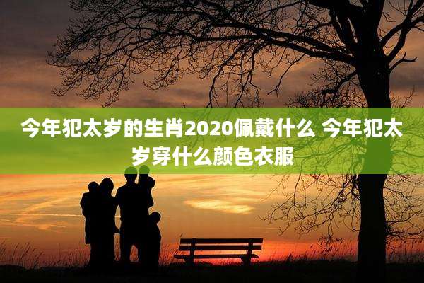 今年犯太岁的生肖2020佩戴什么 今年犯太岁穿什么颜色衣服