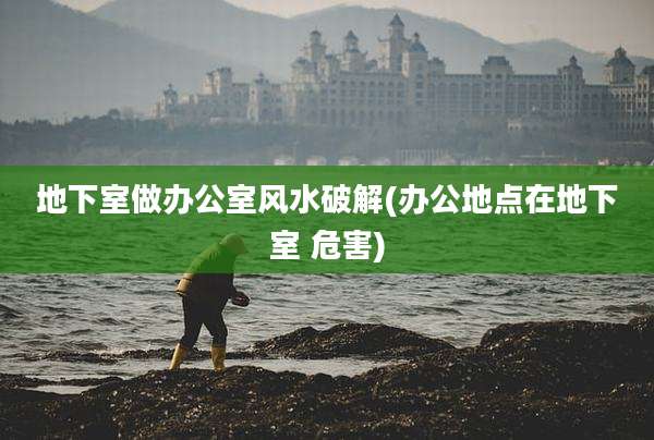 地下室做办公室风水破解(办公地点在地下室 危害)