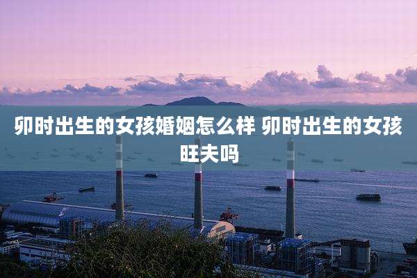卯时出生的女孩婚姻怎么样 卯时出生的女孩旺夫吗