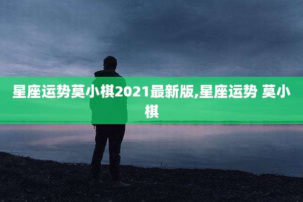 星座运势莫小棋2021最新版,星座运势 莫小棋