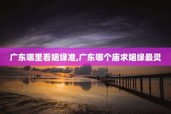 广东哪里看姻缘准,广东哪个庙求姻缘最灵
