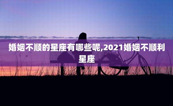 婚姻不顺的星座有哪些呢,2021婚姻不顺利星座