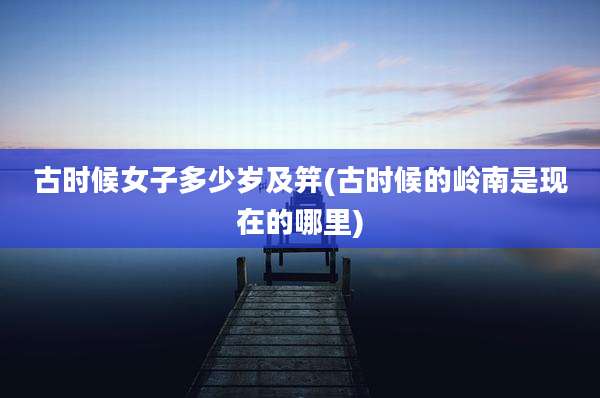 古时候女子多少岁及笄(古时候的岭南是现在的哪里)