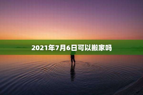 2021年7月6日可以搬家吗