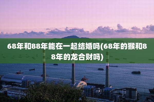 68年和88年能在一起结婚吗(68年的猴和88年的龙合财吗)