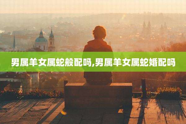男属羊女属蛇般配吗,男属羊女属蛇婚配吗