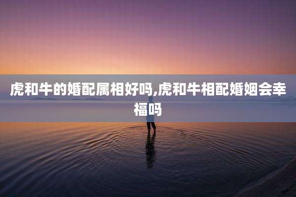 虎和牛的婚配属相好吗,虎和牛相配婚姻会幸福吗