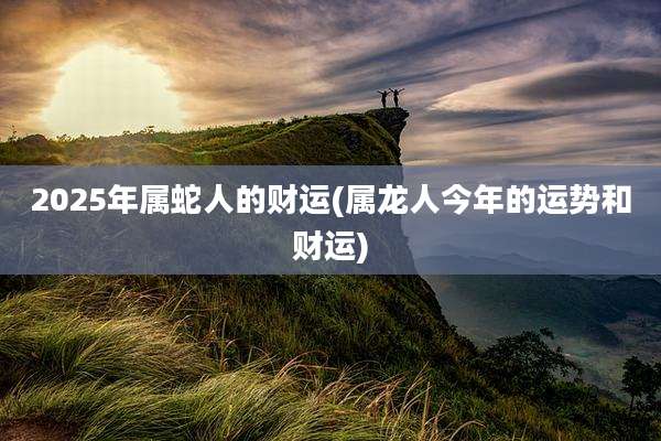 2025年属蛇人的财运(属龙人今年的运势和财运)