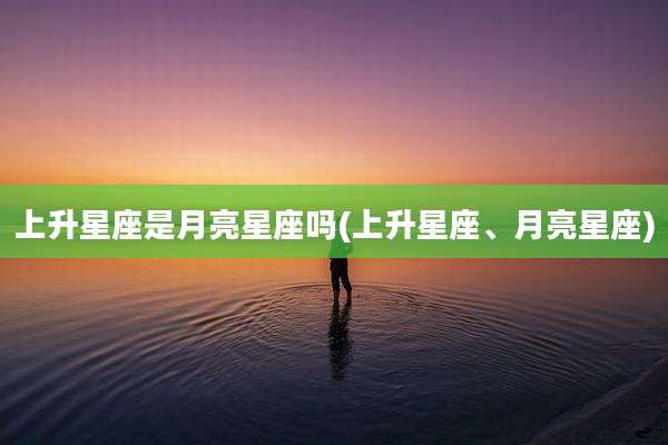 上升星座是月亮星座吗(上升星座、月亮星座)