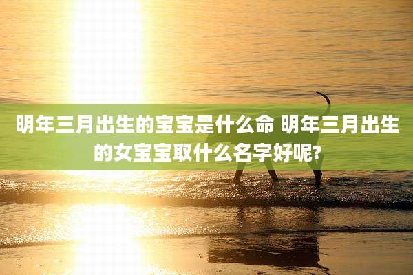 明年三月出生的宝宝是什么命 明年三月出生的女宝宝取什么名字好呢?