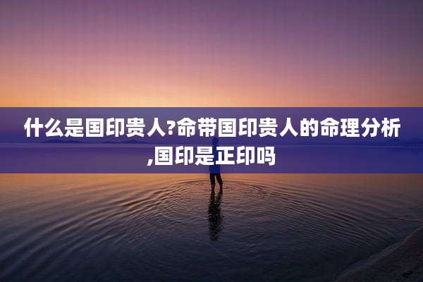 什么是国印贵人?命带国印贵人的命理分析,国印是正印吗