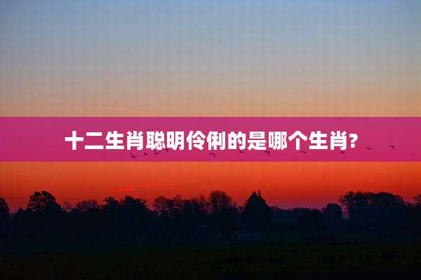 十二生肖聪明伶俐的是哪个生肖?