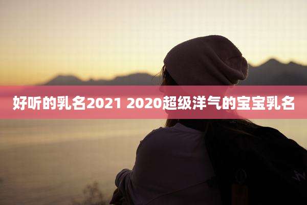 好听的乳名2021 2020超级洋气的宝宝乳名