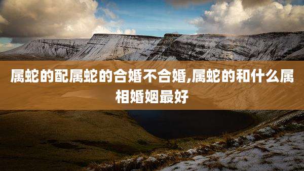 属蛇的配属蛇的合婚不合婚,属蛇的和什么属相婚姻最好