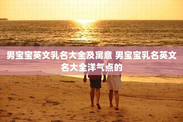 男宝宝英文乳名大全及寓意 男宝宝乳名英文名大全洋气点的
