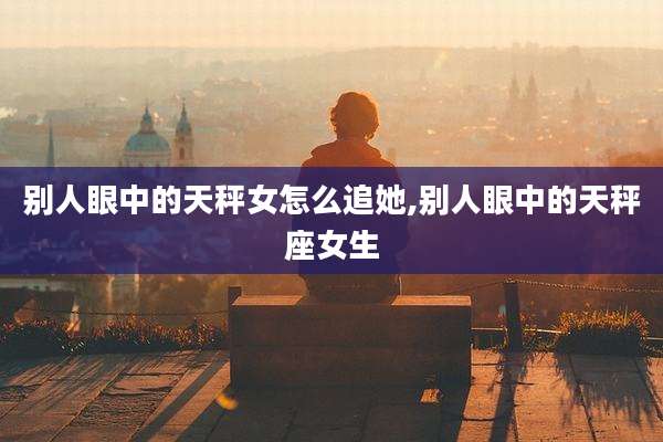 别人眼中的天秤女怎么追她,别人眼中的天秤座女生