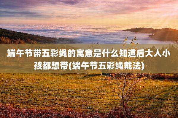 端午节带五彩绳的寓意是什么知道后大人小孩都想带(端午节五彩绳戴法)