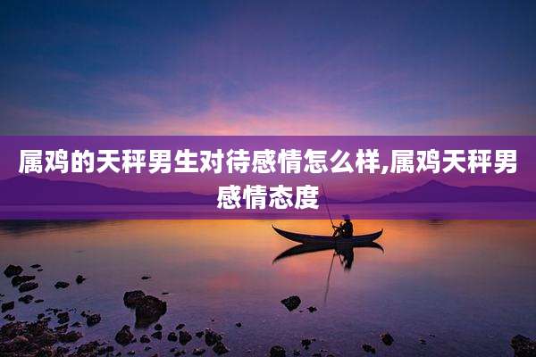 属鸡的天秤男生对待感情怎么样,属鸡天秤男感情态度