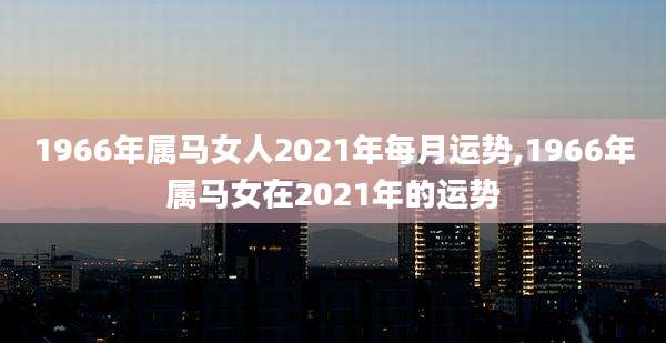1966年属马女人2021年每月运势,1966年属马女在2021年的运势