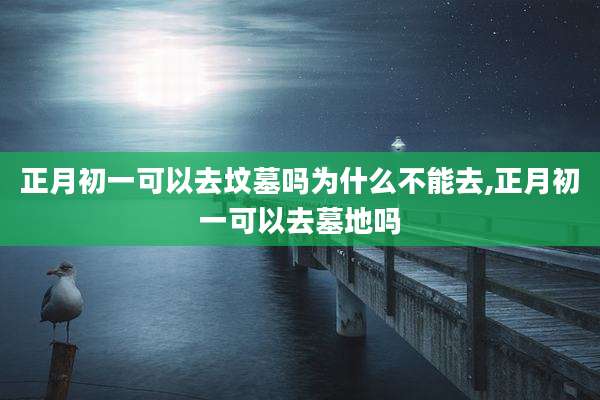 正月初一可以去坟墓吗为什么不能去,正月初一可以去墓地吗