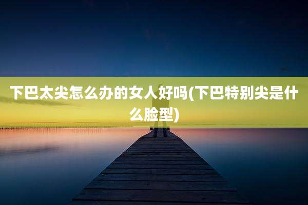 下巴太尖怎么办的女人好吗(下巴特别尖是什么脸型)