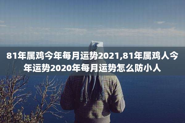81年属鸡今年每月运势2021,81年属鸡人今年运势2020年每月运势怎么防小人