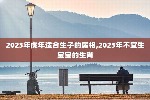 2023年虎年适合生子的属相,2023年不宜生宝宝的生肖