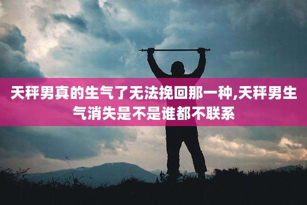 天秤男真的生气了无法挽回那一种,天秤男生气消失是不是谁都不联系
