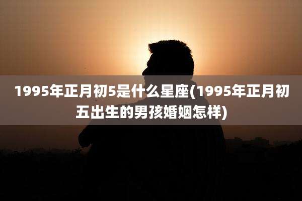 1995年正月初5是什么星座(1995年正月初五出生的男孩婚姻怎样)