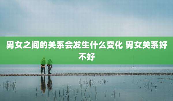 男女之间的关系会发生什么变化 男女关系好不好