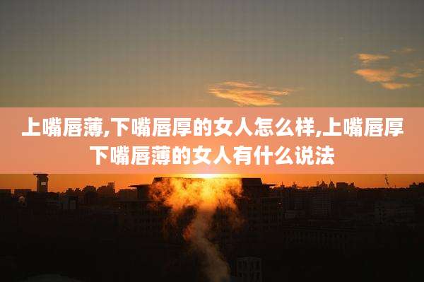 上嘴唇薄,下嘴唇厚的女人怎么样,上嘴唇厚下嘴唇薄的女人有什么说法