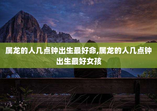 属龙的人几点钟出生最好命,属龙的人几点钟出生最好女孩