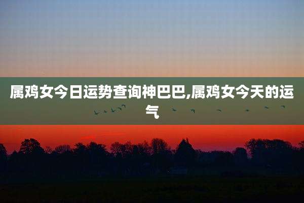 属鸡女今日运势查询神巴巴,属鸡女今天的运气