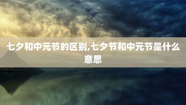 七夕和中元节的区别,七夕节和中元节是什么意思