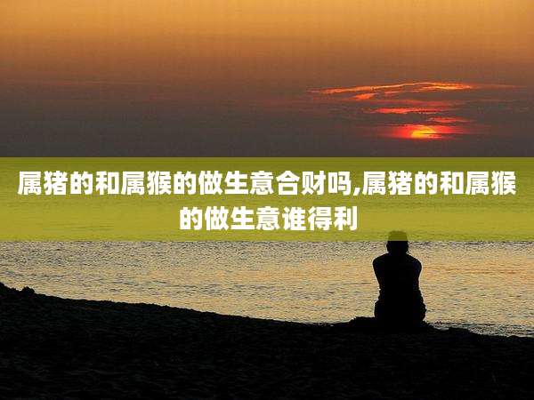 属猪的和属猴的做生意合财吗,属猪的和属猴的做生意谁得利