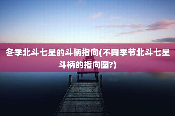 冬季北斗七星的斗柄指向(不同季节北斗七星斗柄的指向图?)