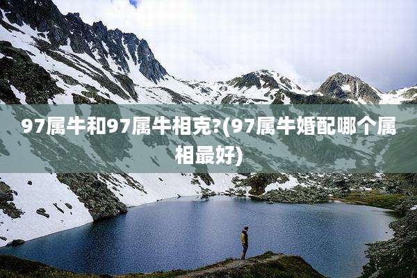 97属牛和97属牛相克?(97属牛婚配哪个属相最好)