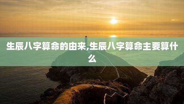 生辰八字算命的由来,生辰八字算命主要算什么