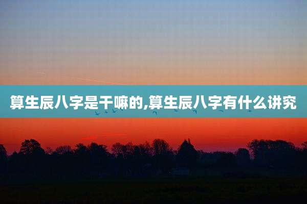 算生辰八字是干嘛的,算生辰八字有什么讲究